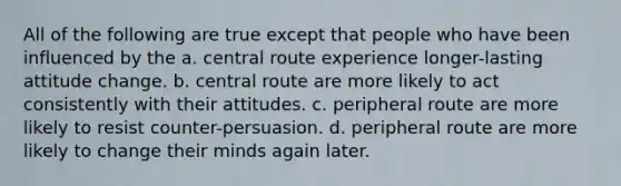 All of the following are true except that people who have been influenced by the a. central route experience longer-lasting attitude change. b. central route are more likely to act consistently with their attitudes. c. peripheral route are more likely to resist counter-persuasion. d. peripheral route are more likely to change their minds again later.