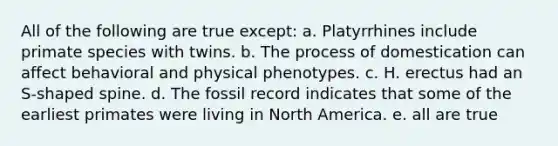 All of the following are true except: a. Platyrrhines include primate species with twins. b. The process of domestication can affect behavioral and physical phenotypes. c. H. erectus had an S-shaped spine. d. The fossil record indicates that some of the earliest primates were living in North America. e. all are true