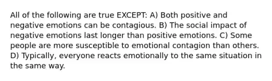 All of the following are true EXCEPT: A) Both positive and negative emotions can be contagious. B) The social impact of negative emotions last longer than positive emotions. C) Some people are more susceptible to emotional contagion than others. D) Typically, everyone reacts emotionally to the same situation in the same way.