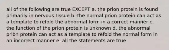 all of the following are true EXCEPT a. the prion protein is found primarily in nervous tissue b. the normal prion protein can act as a template to refold the abnormal form in a correct manner c. the function of the prion protein is unknown d. the abnormal prion protein can act as a template to refold the normal form in an incorrect manner e. all the statements are true