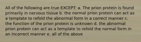 All of the following are true EXCEPT: a. The prion protein is found primarily in <a href='https://www.questionai.com/knowledge/kqA5Ws88nP-nervous-tissue' class='anchor-knowledge'>nervous tissue</a> b. the normal prion protein can act as a template to refold the abnormal form in a correct manner c. the function of the prion protein is unknown d. the abnormal prion protein can act as a template to refold the normal form in an incorrect manner e. all of the above