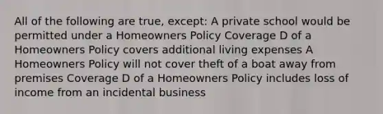 All of the following are true, except: A private school would be permitted under a Homeowners Policy Coverage D of a Homeowners Policy covers additional living expenses A Homeowners Policy will not cover theft of a boat away from premises Coverage D of a Homeowners Policy includes loss of income from an incidental business