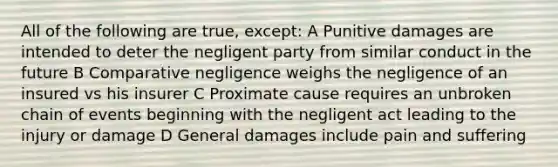 All of the following are true, except: A Punitive damages are intended to deter the negligent party from similar conduct in the future B Comparative negligence weighs the negligence of an insured vs his insurer C Proximate cause requires an unbroken chain of events beginning with the negligent act leading to the injury or damage D General damages include pain and suffering