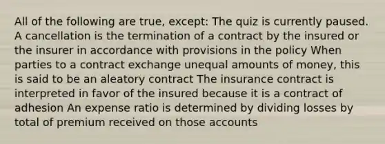 All of the following are true, except: The quiz is currently paused. A cancellation is the termination of a contract by the insured or the insurer in accordance with provisions in the policy When parties to a contract exchange unequal amounts of money, this is said to be an aleatory contract The insurance contract is interpreted in favor of the insured because it is a contract of adhesion An expense ratio is determined by dividing losses by total of premium received on those accounts