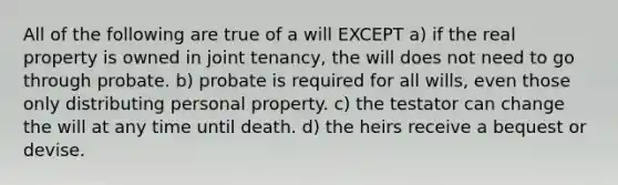 All of the following are true of a will EXCEPT a) if the real property is owned in joint tenancy, the will does not need to go through probate. b) probate is required for all wills, even those only distributing personal property. c) the testator can change the will at any time until death. d) the heirs receive a bequest or devise.