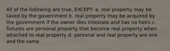 All of the following are true, EXCEPT: a. real property may be taxed by the government b. real property may be acquired by the government if the owner dies intestate and has no heirs c. fixtures are personal property that become real property when attached to real property d. personal and real property are one and the same