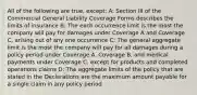 All of the following are true, except: A: Section III of the Commercial General Liability Coverage Forms describes the limits of insurance B: The each occurrence limit is the most the company will pay for damages under Coverage A and Coverage C, arising out of any one occurrence C: The general aggregate limit is the most the company will pay for all damages during a policy period under Coverage A, Coverage B, and medical payments under Coverage C, except for products and completed operations claims D: The aggregate limits of the policy that are stated in the Declarations are the maximum amount payable for a single claim in any policy period