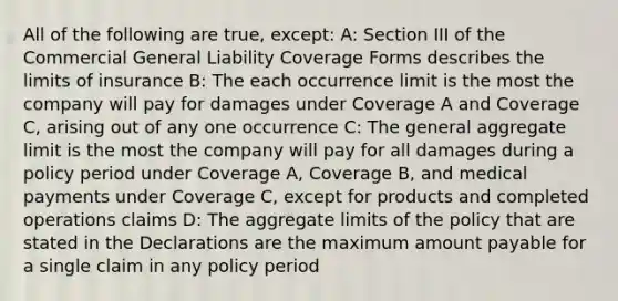 All of the following are true, except: A: Section III of the Commercial General Liability Coverage Forms describes the limits of insurance B: The each occurrence limit is the most the company will pay for damages under Coverage A and Coverage C, arising out of any one occurrence C: The general aggregate limit is the most the company will pay for all damages during a policy period under Coverage A, Coverage B, and medical payments under Coverage C, except for products and completed operations claims D: The aggregate limits of the policy that are stated in the Declarations are the maximum amount payable for a single claim in any policy period