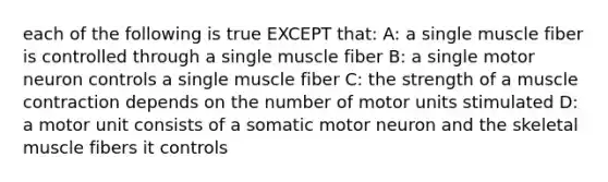 each of the following is true EXCEPT that: A: a single muscle fiber is controlled through a single muscle fiber B: a single motor neuron controls a single muscle fiber C: the strength of a <a href='https://www.questionai.com/knowledge/k0LBwLeEer-muscle-contraction' class='anchor-knowledge'>muscle contraction</a> depends on the number of motor units stimulated D: a motor unit consists of a somatic motor neuron and the skeletal muscle fibers it controls