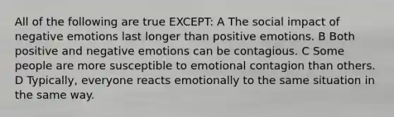 All of the following are true EXCEPT: A The social impact of negative emotions last longer than positive emotions. B Both positive and negative emotions can be contagious. C Some people are more susceptible to emotional contagion than others. D Typically, everyone reacts emotionally to the same situation in the same way.