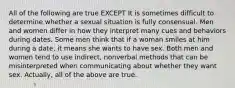 All of the following are true EXCEPT It is sometimes difficult to determine whether a sexual situation is fully consensual. Men and women differ in how they interpret many cues and behaviors during dates. Some men think that if a woman smiles at him during a date, it means she wants to have sex. Both men and women tend to use indirect, nonverbal methods that can be misinterpreted when communicating about whether they want sex. Actually, all of the above are true.