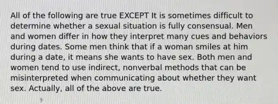 All of the following are true EXCEPT It is sometimes difficult to determine whether a sexual situation is fully consensual. Men and women differ in how they interpret many cues and behaviors during dates. Some men think that if a woman smiles at him during a date, it means she wants to have sex. Both men and women tend to use indirect, nonverbal methods that can be misinterpreted when communicating about whether they want sex. Actually, all of the above are true.