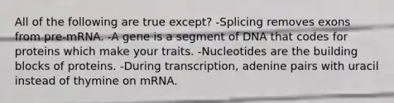 All of the following are true except? -Splicing removes exons from pre-mRNA. -A gene is a segment of DNA that codes for proteins which make your traits. -Nucleotides are the building blocks of proteins. -During transcription, adenine pairs with uracil instead of thymine on mRNA.