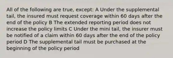 All of the following are true, except: A Under the supplemental tail, the insured must request coverage within 60 days after the end of the policy B The extended reporting period does not increase the policy limits C Under the mini tail, the insurer must be notified of a claim within 60 days after the end of the policy period D The supplemental tail must be purchased at the beginning of the policy period