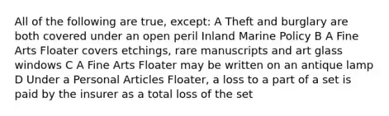 All of the following are true, except: A Theft and burglary are both covered under an open peril Inland Marine Policy B A Fine Arts Floater covers etchings, rare manuscripts and art glass windows C A Fine Arts Floater may be written on an antique lamp D Under a Personal Articles Floater, a loss to a part of a set is paid by the insurer as a total loss of the set