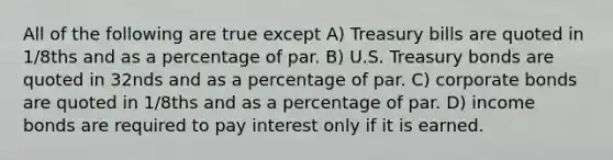 All of the following are true except A) Treasury bills are quoted in 1/8ths and as a percentage of par. B) U.S. Treasury bonds are quoted in 32nds and as a percentage of par. C) corporate bonds are quoted in 1/8ths and as a percentage of par. D) income bonds are required to pay interest only if it is earned.