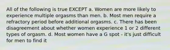 All of the following is true EXCEPT a. Women are more likely to experience multiple orgasms than men. b. Most men require a refractory period before additional orgasms. c. There has been disagreement about whether women experience 1 or 2 different types of orgasm. d. Most women have a G spot - it's just difficult for men to find it