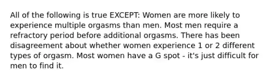 All of the following is true EXCEPT: Women are more likely to experience multiple orgasms than men. Most men require a refractory period before additional orgasms. There has been disagreement about whether women experience 1 or 2 different types of orgasm. Most women have a G spot - it's just difficult for men to find it.