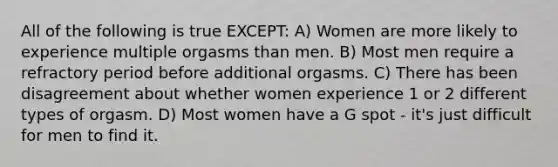 All of the following is true EXCEPT: A) Women are more likely to experience multiple orgasms than men. B) Most men require a refractory period before additional orgasms. C) There has been disagreement about whether women experience 1 or 2 different types of orgasm. D) Most women have a G spot - it's just difficult for men to find it.