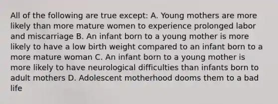 All of the following are true except: A. Young mothers are more likely than more mature women to experience prolonged labor and miscarriage B. An infant born to a young mother is more likely to have a low birth weight compared to an infant born to a more mature woman C. An infant born to a young mother is more likely to have neurological difficulties than infants born to adult mothers D. Adolescent motherhood dooms them to a bad life