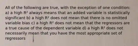 All of the following are true, with the exception of one condition: a) a high R² always means that an added variable is statistically significant b) a high R² does not mean that there is no omitted variable bias c) a high R² does not mean that the regressors are a true cause of the dependent variable d) a high R² does not necessarily mean that you have the most appropriate set of regressors