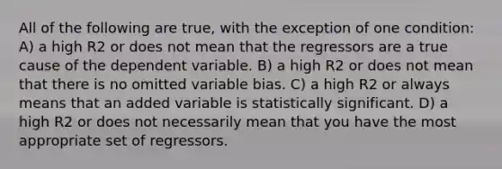 All of the following are true, with the exception of one condition: A) a high R2 or does not mean that the regressors are a true cause of the dependent variable. B) a high R2 or does not mean that there is no omitted variable bias. C) a high R2 or always means that an added variable is statistically significant. D) a high R2 or does not necessarily mean that you have the most appropriate set of regressors.