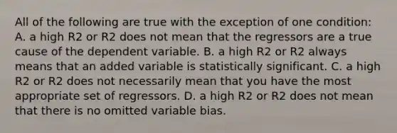 All of the following are true with the exception of one​ condition: A. a high R2 or R2 does not mean that the regressors are a true cause of the dependent variable. B. a high R2 or R2 always means that an added variable is statistically significant. C. a high R2 or R2 does not necessarily mean that you have the most appropriate set of regressors. D. a high R2 or R2 does not mean that there is no omitted variable bias.