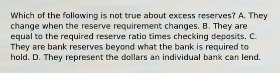 Which of the following is not true about excess reserves? A. They change when the reserve requirement changes. B. They are equal to the required reserve ratio times checking deposits. C. They are bank reserves beyond what the bank is required to hold. D. They represent the dollars an individual bank can lend.