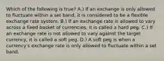 Which of the following is true? A.) If an exchange is only allowed to fluctuate within a set band, it is considered to be a flexible exchange rate system. B.) If an exchange rate is allowed to vary across a fixed basket of currencies, it is called a hard peg. C.) If an exchange rate is not allowed to vary against the target currency, it is called a soft peg. D.) A soft peg is when a currency's exchange rate is only allowed to fluctuate within a set band.