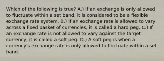 Which of the following is true? A.) If an exchange is only allowed to fluctuate within a set band, it is considered to be a flexible exchange rate system. B.) If an exchange rate is allowed to vary across a fixed basket of currencies, it is called a hard peg. C.) If an exchange rate is not allowed to vary against the target currency, it is called a soft peg. D.) A soft peg is when a currency's exchange rate is only allowed to fluctuate within a set band.