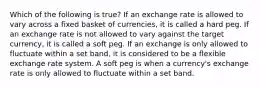 Which of the following is true? If an exchange rate is allowed to vary across a fixed basket of currencies, it is called a hard peg. If an exchange rate is not allowed to vary against the target currency, it is called a soft peg. If an exchange is only allowed to fluctuate within a set band, it is considered to be a flexible exchange rate system. A soft peg is when a currency's exchange rate is only allowed to fluctuate within a set band.