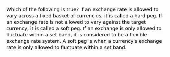 Which of the following is true? If an exchange rate is allowed to vary across a fixed basket of currencies, it is called a hard peg. If an exchange rate is not allowed to vary against the target currency, it is called a soft peg. If an exchange is only allowed to fluctuate within a set band, it is considered to be a flexible exchange rate system. A soft peg is when a currency's exchange rate is only allowed to fluctuate within a set band.