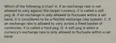 Which of the following is​ true? A. If an exchange rate is not allowed to vary against the target​ currency, it is called a soft peg. B. If an exchange is only allowed to fluctuate within a set​ band, it is considered to be a flexible exchange rate system. C. If an exchange rate is allowed to vary across a fixed basket of​ currencies, it is called a hard peg. D. A soft peg is when a​ currency's exchange rate is only allowed to fluctuate within a set band.