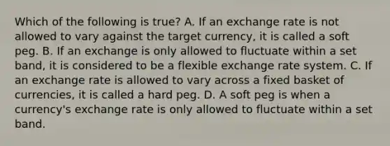 Which of the following is​ true? A. If an exchange rate is not allowed to vary against the target​ currency, it is called a soft peg. B. If an exchange is only allowed to fluctuate within a set​ band, it is considered to be a flexible exchange rate system. C. If an exchange rate is allowed to vary across a fixed basket of​ currencies, it is called a hard peg. D. A soft peg is when a​ currency's exchange rate is only allowed to fluctuate within a set band.