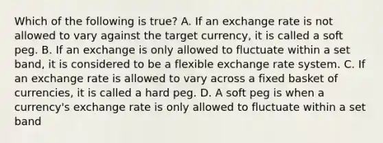 Which of the following is​ true? A. If an exchange rate is not allowed to vary against the target​ currency, it is called a soft peg. B. If an exchange is only allowed to fluctuate within a set​ band, it is considered to be a flexible exchange rate system. C. If an exchange rate is allowed to vary across a fixed basket of​ currencies, it is called a hard peg. D. A soft peg is when a​ currency's exchange rate is only allowed to fluctuate within a set band