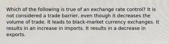 Which of the following is true of an exchange rate control? It is not considered a trade barrier, even though it decreases the volume of trade. It leads to black-market currency exchanges. It results in an increase in imports. It results in a decrease in exports.