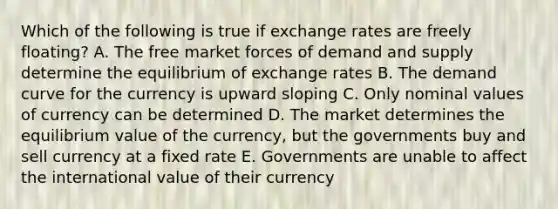 Which of the following is true if exchange rates are freely floating? A. The free market forces of demand and supply determine the equilibrium of exchange rates B. The demand curve for the currency is upward sloping C. Only nominal values of currency can be determined D. The market determines the equilibrium value of the currency, but the governments buy and sell currency at a fixed rate E. Governments are unable to affect the international value of their currency