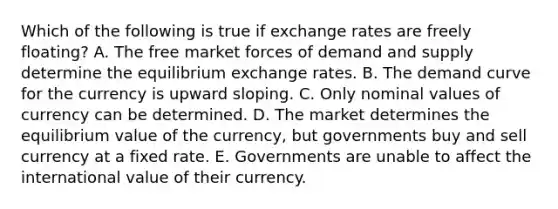 Which of the following is true if exchange rates are freely floating? A. The free market forces of demand and supply determine the equilibrium exchange rates. B. The demand curve for the currency is upward sloping. C. Only nominal values of currency can be determined. D. The market determines the equilibrium value of the currency, but governments buy and sell currency at a fixed rate. E. Governments are unable to affect the international value of their currency.