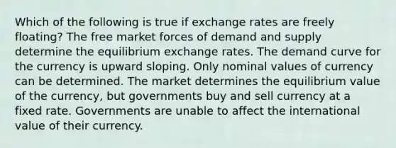 Which of the following is true if exchange rates are freely floating? The free market forces of demand and supply determine the equilibrium exchange rates. The demand curve for the currency is upward sloping. Only nominal values of currency can be determined. The market determines the equilibrium value of the currency, but governments buy and sell currency at a fixed rate. Governments are unable to affect the international value of their currency.