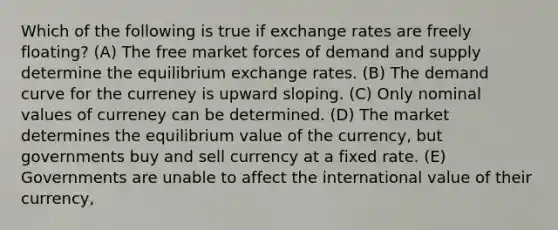 Which of the following is true if exchange rates are freely floating? (A) The free market forces of demand and supply determine the equilibrium exchange rates. (B) The demand curve for the curreney is upward sloping. (C) Only nominal values of curreney can be determined. (D) The market determines the equilibrium value of the currency, but governments buy and sell currency at a fixed rate. (E) Governments are unable to affect the international value of their currency,