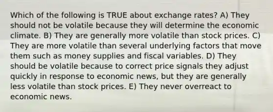 Which of the following is TRUE about exchange rates? A) They should not be volatile because they will determine the economic climate. B) They are generally more volatile than stock prices. C) They are more volatile than several underlying factors that move them such as money supplies and fiscal variables. D) They should be volatile because to correct price signals they adjust quickly in response to economic news, but they are generally less volatile than stock prices. E) They never overreact to economic news.