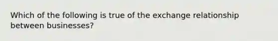 Which of the following is true of the exchange relationship between businesses?