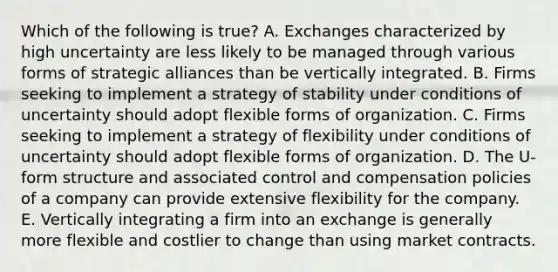 Which of the following is​ true? A. Exchanges characterized by high uncertainty are less likely to be managed through various forms of strategic alliances than be vertically integrated. B. Firms seeking to implement a strategy of stability under conditions of uncertainty should adopt flexible forms of organization. C. Firms seeking to implement a strategy of flexibility under conditions of uncertainty should adopt flexible forms of organization. D. The​ U-form structure and associated control and compensation policies of a company can provide extensive flexibility for the company. E. Vertically integrating a firm into an exchange is generally more flexible and costlier to change than using market contracts.