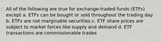 All of the following are true for exchange-traded funds (ETFs) except a. ETFs can be bought or sold throughout the trading day b. ETFs are not marginable securities c. ETF share prices are subject to market forces like supply and demand d. ETF transactions are commissionable trades