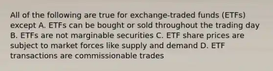 All of the following are true for exchange-traded funds (ETFs) except A. ETFs can be bought or sold throughout the trading day B. ETFs are not marginable securities C. ETF share prices are subject to market forces like supply and demand D. ETF transactions are commissionable trades