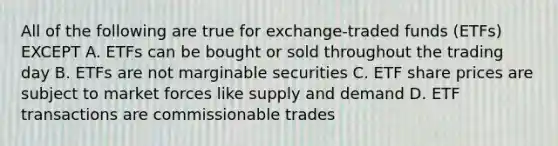 All of the following are true for exchange-traded funds (ETFs) EXCEPT A. ETFs can be bought or sold throughout the trading day B. ETFs are not marginable securities C. ETF share prices are subject to market forces like supply and demand D. ETF transactions are commissionable trades