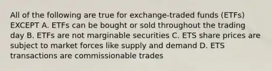 All of the following are true for exchange-traded funds (ETFs) EXCEPT A. ETFs can be bought or sold throughout the trading day B. ETFs are not marginable securities C. ETS share prices are subject to market forces like supply and demand D. ETS transactions are commissionable trades