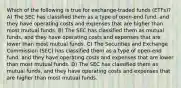 Which of the following is true for exchange-traded funds (ETFs)? A) The SEC has classified them as a type of open-end fund, and they have operating costs and expenses that are higher than most mutual funds. B) The SEC has classified them as mutual funds, and they have operating costs and expenses that are lower than most mutual funds. C) The Securities and Exchange Commission (SEC) has classified them as a type of open-end fund, and they have operating costs and expenses that are lower than most mutual funds. D) The SEC has classified them as mutual funds, and they have operating costs and expenses that are higher than most mutual funds.