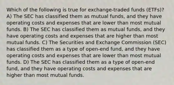 Which of the following is true for exchange-traded funds (ETFs)? A) The SEC has classified them as mutual funds, and they have operating costs and expenses that are lower than most mutual funds. B) The SEC has classified them as mutual funds, and they have operating costs and expenses that are higher than most mutual funds. C) The Securities and Exchange Commission (SEC) has classified them as a type of open-end fund, and they have operating costs and expenses that are lower than most mutual funds. D) The SEC has classified them as a type of open-end fund, and they have operating costs and expenses that are higher than most mutual funds.