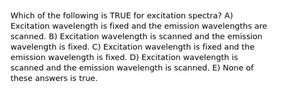 Which of the following is TRUE for excitation spectra? A) Excitation wavelength is fixed and the emission wavelengths are scanned. B) Excitation wavelength is scanned and the emission wavelength is fixed. C) Excitation wavelength is fixed and the emission wavelength is fixed. D) Excitation wavelength is scanned and the emission wavelength is scanned. E) None of these answers is true.